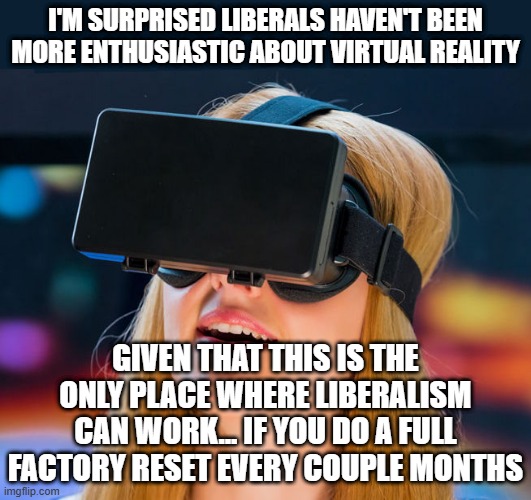 virtual reality headset | I'M SURPRISED LIBERALS HAVEN'T BEEN MORE ENTHUSIASTIC ABOUT VIRTUAL REALITY; GIVEN THAT THIS IS THE ONLY PLACE WHERE LIBERALISM CAN WORK... IF YOU DO A FULL FACTORY RESET EVERY COUPLE MONTHS | image tagged in virtual reality headset | made w/ Imgflip meme maker