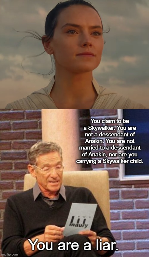 Rey vs. Maury's Lie Detector | You claim to be a Skywalker. You are not a descendant of Anakin. You are not married to a descendant of Anakin, nor are you carrying a Skywalker child. You are a liar. | image tagged in rey skywalker,memes,maury lie detector | made w/ Imgflip meme maker