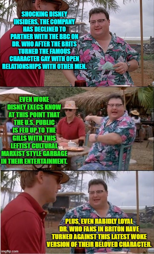 Disney simply cannot afford to continue making utterly stupid business decisions. | SHOCKING DISNEY INSIDERS, THE COMPANY HAS DECLINED TO PARTNER WITH THE BBC ON DR. WHO AFTER THE BRITS TURNED THE FAMOUS CHARACTER GAY WITH OPEN RELATIONSHIPS WITH OTHER MEN. EVEN WOKE DISNEY EXECS KNOW AT THIS POINT THAT THE U.S. PUBLIC IS FED UP TO THE GILLS WITH THIS LEFTIST CULTURAL MARXIST STYLE GARBAGE IN THEIR ENTERTAINMENT. PLUS, EVEN RABIDLY LOYAL DR. WHO FANS IN BRITON HAVE TURNED AGAINST THIS LATEST WOKE VERSION OF THEIR BELOVED CHARACTER. | image tagged in see nobody cares | made w/ Imgflip meme maker