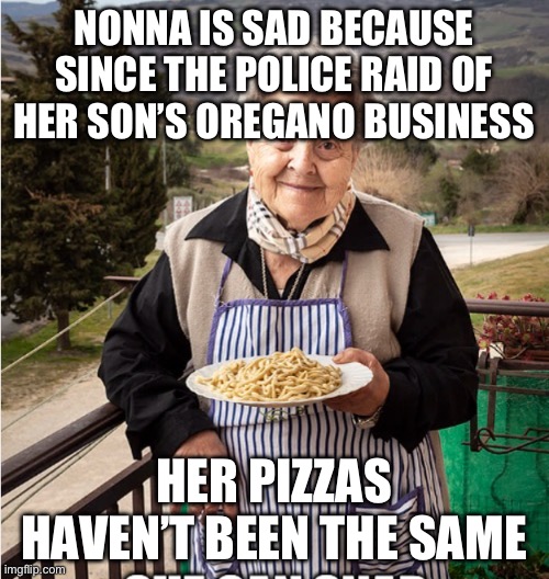 Nonna meme | NONNA IS SAD BECAUSE SINCE THE POLICE RAID OF HER SON’S OREGANO BUSINESS; HER PIZZAS HAVEN’T BEEN THE SAME | image tagged in nonna,nonna nonna,nonna meme,nonna memes,nonna memes funny | made w/ Imgflip meme maker