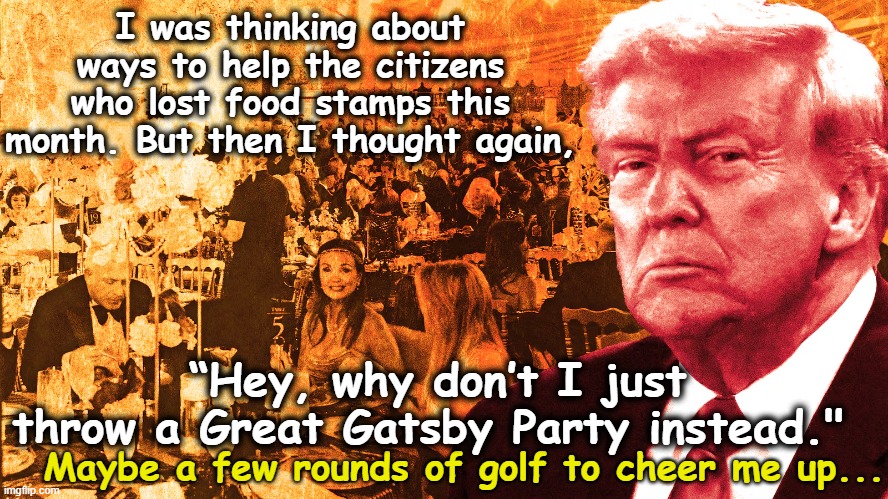 tRump Response to Poverty | I was thinking about ways to help the citizens who lost food stamps this month. But then I thought again, “Hey, why don’t I just throw a Great Gatsby Party instead."; Maybe a few rounds of golf to cheer me up... | image tagged in poverty,donald trump approves,trump is a moron,maga,nevertrump,presidential alert | made w/ Imgflip meme maker