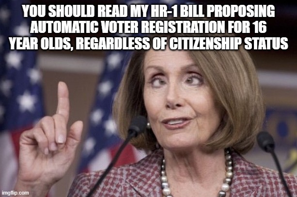 YOU SHOULD READ MY HR-1 BILL PROPOSING AUTOMATIC VOTER REGISTRATION FOR 16 YEAR OLDS, REGARDLESS OF CITIZENSHIP STATUS | image tagged in nancy pelosi | made w/ Imgflip meme maker