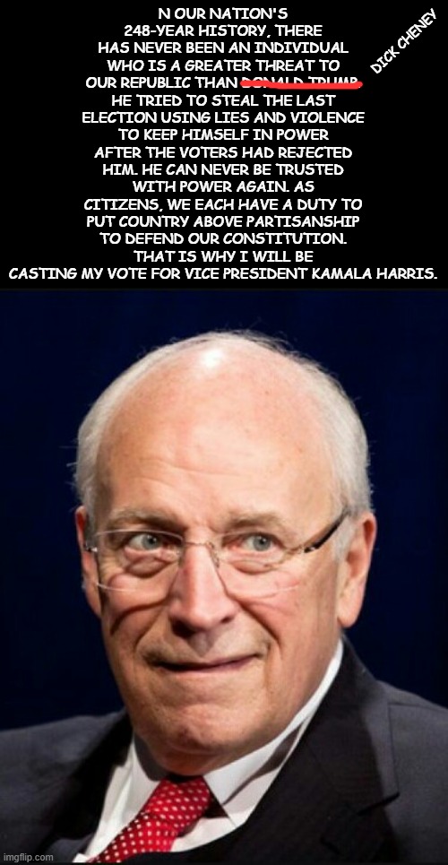 Fixed it for you Dick. R.I.P. | N OUR NATION'S 248-YEAR HISTORY, THERE HAS NEVER BEEN AN INDIVIDUAL WHO IS A GREATER THREAT TO OUR REPUBLIC THAN DONALD TRUMP. HE TRIED TO STEAL THE LAST ELECTION USING LIES AND VIOLENCE TO KEEP HIMSELF IN POWER AFTER THE VOTERS HAD REJECTED HIM. HE CAN NEVER BE TRUSTED WITH POWER AGAIN. AS CITIZENS, WE EACH HAVE A DUTY TO PUT COUNTRY ABOVE PARTISANSHIP TO DEFEND OUR CONSTITUTION. THAT IS WHY I WILL BE CASTING MY VOTE FOR VICE PRESIDENT KAMALA HARRIS. DICK CHENEY | image tagged in dick cheney | made w/ Imgflip meme maker