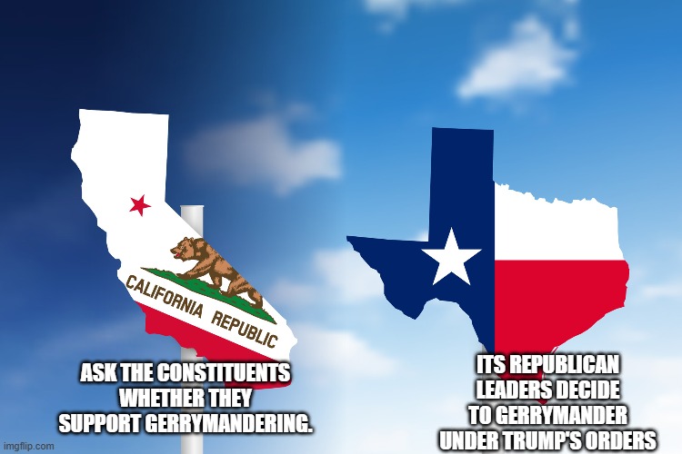 voice of the people??? | ITS REPUBLICAN LEADERS DECIDE TO GERRYMANDER UNDER TRUMP'S ORDERS; ASK THE CONSTITUENTS WHETHER THEY SUPPORT GERRYMANDERING. | image tagged in texas,california,donald trump,trump,maga,nevertrump | made w/ Imgflip meme maker