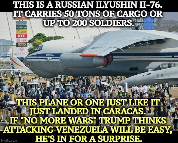 TACO | THIS IS A RUSSIAN ILYUSHIN II-76. 
IT CARRIES 50 TONS OF CARGO OR 
UP TO 200 SOLDIERS. THIS PLANE OR ONE JUST LIKE IT 
JUST LANDED IN CARACAS. 
IF "NO MORE WARS" TRUMP THINKS 
ATTACKING VENEZUELA WILL BE EASY, 
HE'S IN FOR A SURPRISE. | image tagged in trump,venezuela,russia,military,war,invasion | made w/ Imgflip meme maker