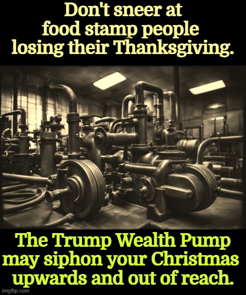 Don't sneer at food stamp people 
losing their Thanksgiving. The Trump Wealth Pump may siphon your Christmas 
upwards and out of reach. | image tagged in trump,wealth,pump,oligarchy,income inequality,inequality | made w/ Imgflip meme maker