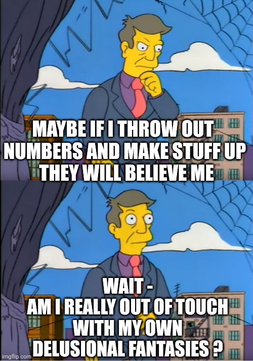 Skinner Out Of Touch | MAYBE IF I THROW OUT 
NUMBERS AND MAKE STUFF UP
 THEY WILL BELIEVE ME WAIT -
AM I REALLY OUT OF TOUCH WITH MY OWN DELUSIONAL FANTASIES ? | image tagged in skinner out of touch | made w/ Imgflip meme maker