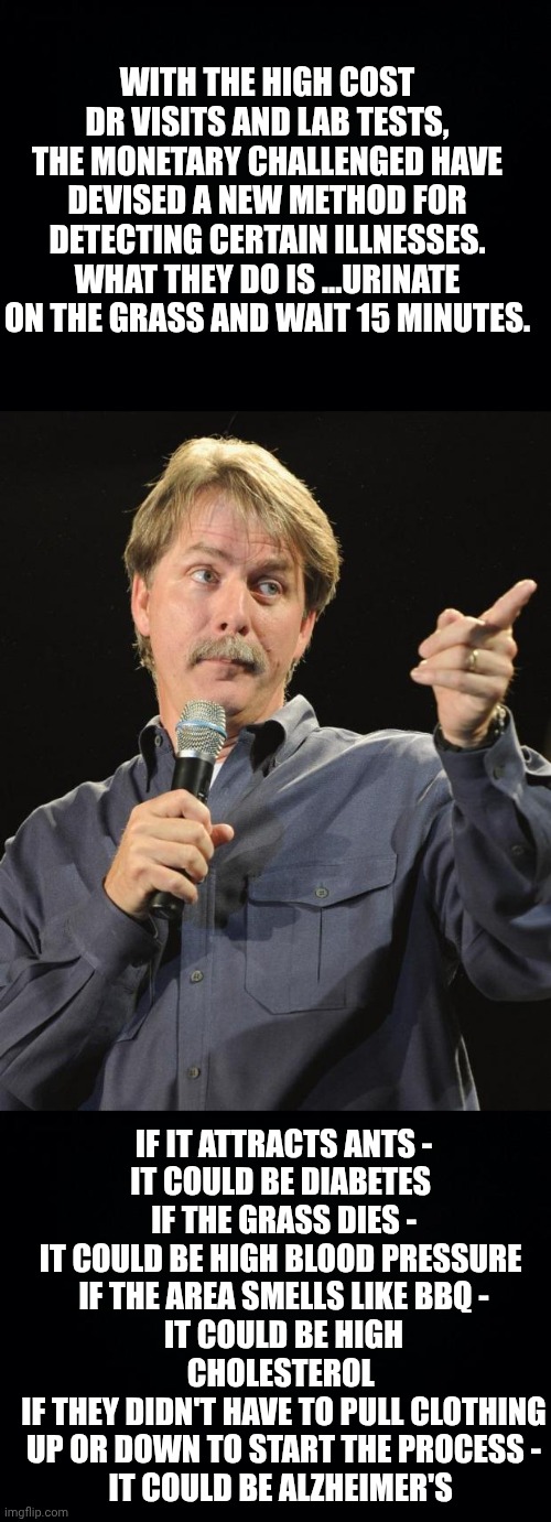 WITH THE HIGH COST DR VISITS AND LAB TESTS, THE MONETARY CHALLENGED HAVE DEVISED A NEW METHOD FOR DETECTING CERTAIN ILLNESSES. WHAT THEY DO IS ...URINATE ON THE GRASS AND WAIT 15 MINUTES. IF IT ATTRACTS ANTS -
IT COULD BE DIABETES 
IF THE GRASS DIES -
IT COULD BE HIGH BLOOD PRESSURE 
IF THE AREA SMELLS LIKE BBQ -
IT COULD BE HIGH CHOLESTEROL 
IF THEY DIDN'T HAVE TO PULL CLOTHING UP OR DOWN TO START THE PROCESS -
IT COULD BE ALZHEIMER'S | image tagged in black background,jeff foxworthy | made w/ Imgflip meme maker