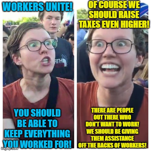 Make it make sense | OF COURSE WE SHOULD RAISE TAXES EVEN HIGHER! WORKERS UNITE! THERE ARE PEOPLE OUT THERE WHO DON'T WANT TO WORK! WE SHOULD BE GIVING THEM ASSISTANCE OFF THE BACKS OF WORKERS! YOU SHOULD BE ABLE TO KEEP EVERYTHING YOU WORKED FOR! | image tagged in social justice warrior hypocrisy,politics lol,liberal hypocrisy,democratic socialism,communism,democrats | made w/ Imgflip meme maker
