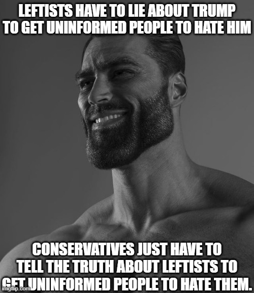 Show me where the lie is! | LEFTISTS HAVE TO LIE ABOUT TRUMP TO GET UNINFORMED PEOPLE TO HATE HIM; CONSERVATIVES JUST HAVE TO TELL THE TRUTH ABOUT LEFTISTS TO GET UNINFORMED PEOPLE TO HATE THEM. | image tagged in giga chad,liberal vs conservative,liberals,conservatives,maga,politics | made w/ Imgflip meme maker