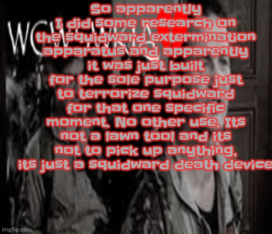 WCWSWKIA | So apparently I did some research on the squidward extermination apparatus and apparently it was just built for the sole purpose just to terrorize squidward for that one specific moment. No other use. Its not a lawn tool and its not to pick up anything, its just a squidward death device | image tagged in wcwswkia | made w/ Imgflip meme maker