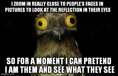 Weird Stuff I Do Potoo Meme | I ZOOM IN REALLY CLOSE TO PEOPLE'S FACES IN PICTURES TO LOOK AT THE REFLECTION IN THEIR EYES SO FOR A MOMENT I CAN PRETEND I AM THEM AND SEE | image tagged in memes,weird stuff i do potoo,AdviceAnimals | made w/ Imgflip meme maker