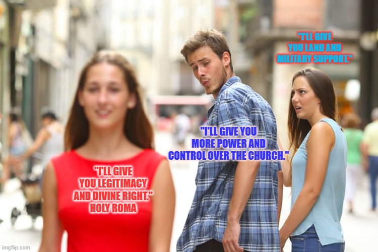 I DON'T KNOW WHAT TO CALL THIS (HELP ME PLEASE!!) | "I'LL GIVE YOU LAND AND MILITARY SUPPORT."; "I'LL GIVE YOU MORE POWER AND CONTROL OVER THE CHURCH."; "I'LL GIVE YOU LEGITIMACY AND DIVINE RIGHT."
HOLY ROMA | image tagged in memes,distracted boyfriend | made w/ Imgflip meme maker