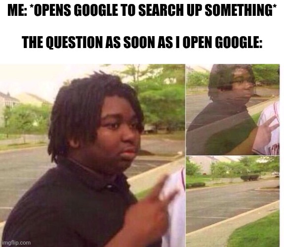 fading away | ME: *OPENS GOOGLE TO SEARCH UP SOMETHING*
 
THE QUESTION AS SOON AS I OPEN GOOGLE: | image tagged in fading away,memes,funny,i forgor,relatable,google | made w/ Imgflip meme maker