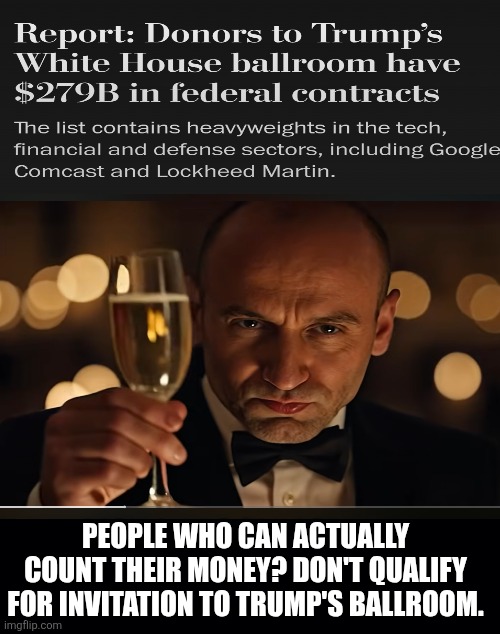 The haves and the rest of us. | PEOPLE WHO CAN ACTUALLY COUNT THEIR MONEY? DON'T QUALIFY FOR INVITATION TO TRUMP'S BALLROOM. | image tagged in trump,donors,bribery,corruption,robber baron,maga | made w/ Imgflip meme maker