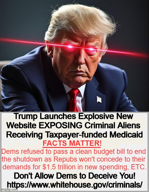 https://www.whitehouse.gov/criminals/ (Includes perpetual clock updating # of days Dems have forced gov't shutdown). | Trump Launches Explosive New 
Website EXPOSING Criminal Aliens 
Receiving Taxpayer-funded Medicaid; _______; FACTS MATTER! Dems refused to pass a clean budget bill to end 

the shutdown as Repubs won't concede to their 

demands for $1.5 trillion in new spending, ETC. Don't Allow Dems to Deceive You!
https://www.whitehouse.gov/criminals/ | image tagged in criminal aliens receiving medicaid,truth,real news network,we the people,citizens not illegals first,waste fraud abuse | made w/ Imgflip meme maker