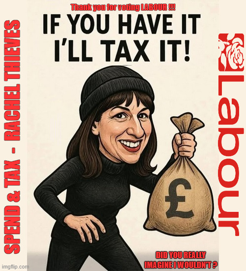 Labour Budget | Thank you for voting LABOUR !!! #Immigration #Starmerout #Labour #KeirStarmer #labourisdead #nevervotelabour #Antisemitism #Savile #Paedo #Worboys #GroomingGangs #Paedophile #IllegalImmigration #Immigrants #Invasion #StarmerResign #strikes #DigitalID #ID 
Starmerout Labour Starmer Reeves Rayner Blair KeirStarmer labourisdead Illegal Immigration Immigrants Invasion StarmerResign Island of strangers Lucy Connolly Two-Tier Justice Andy Burnham Hadush Kebatu Iranian immigrant; SPEND & TAX  -  RACHEL THIEVES; DID YOU REALLY IMAGINE I WOULDN'T ? | image tagged in starmerout labour starmer,illegal immigration immigrants invasion,starmerresign island of strangers,reeves budget,digital id ai | made w/ Imgflip meme maker