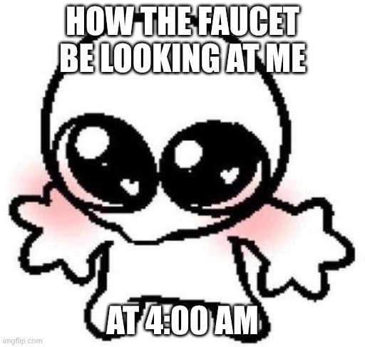 thirsty | HOW THE FAUCET BE LOOKING AT ME; AT 4:00 AM | image tagged in silly lil guy | made w/ Imgflip meme maker