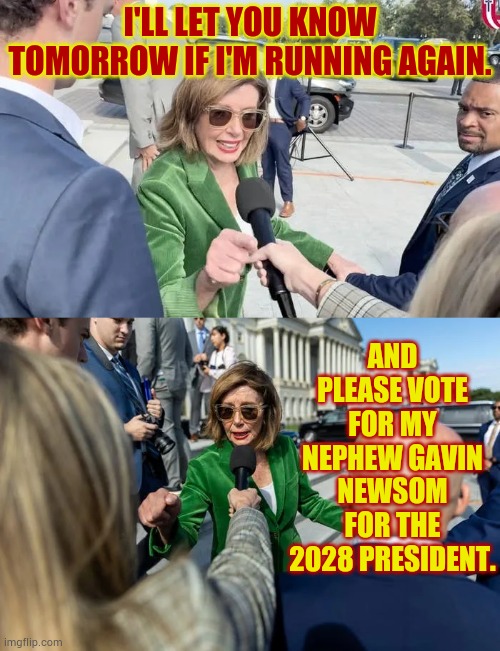 The Pelosi Way (to stay in power) | I'LL LET YOU KNOW TOMORROW IF I'M RUNNING AGAIN. AND PLEASE VOTE FOR MY NEPHEW GAVIN NEWSOM FOR THE 2028 PRESIDENT. | image tagged in memes,politics,nancy pelosi,gavin,pelosi,way | made w/ Imgflip meme maker