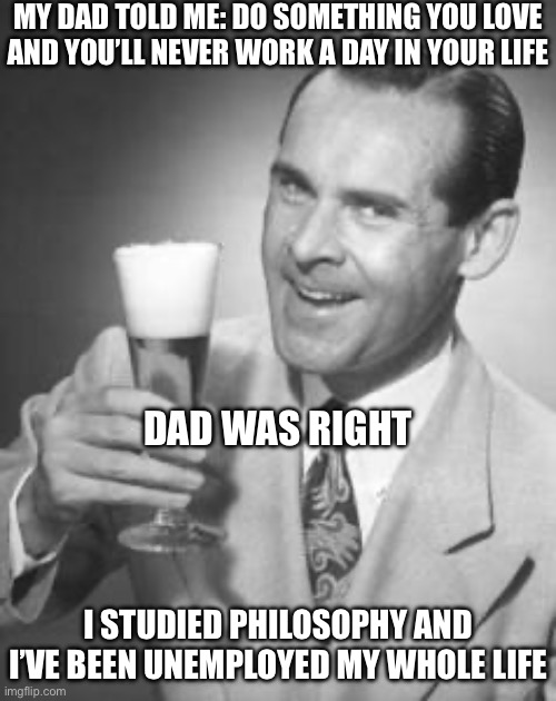 Philosophy | MY DAD TOLD ME: DO SOMETHING YOU LOVE AND YOU’LL NEVER WORK A DAY IN YOUR LIFE; DAD WAS RIGHT; I STUDIED PHILOSOPHY AND I’VE BEEN UNEMPLOYED MY WHOLE LIFE | image tagged in guy beer,philosophy,love,unemployment,unemployed,advice | made w/ Imgflip meme maker