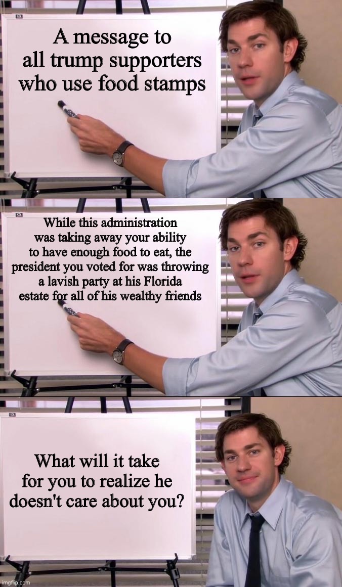 You would think the fact that he literally said he doesn't care about you would have been a clue | A message to all trump supporters who use food stamps; While this administration was taking away your ability to have enough food to eat, the president you voted for was throwing a lavish party at his Florida estate for all of his wealthy friends; What will it take for you to realize he doesn't care about you? | image tagged in jim halpert explains | made w/ Imgflip meme maker