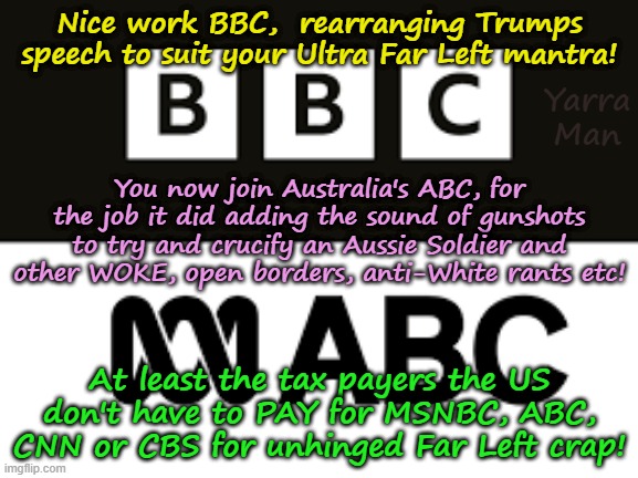 Nice set up job on the Trump's speech BBC, you can now join MSNBC, ABC, CNN and Australia's ABC! | Nice work BBC,  rearranging Trumps speech to suit your Ultra Far Left mantra! Yarra Man; You now join Australia's ABC, for the job it did adding the sound of gunshots to try and crucify an Aussie Soldier and other WOKE, open borders, anti-White rants etc! At least the tax payers the US don't have to PAY for MSNBC, ABC, CNN or CBS for unhinged Far Left crap! | image tagged in ultra far left progressive propaganda outlets,starmer labour,united islamic kingdom britain,australia c h 9 fairfax guardian | made w/ Imgflip meme maker