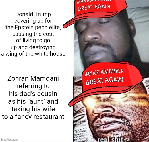 They find every little thing to be outraged at anyone one the left but ignore the worst things their own politicians do | Donald Trump covering up for the Epstein pedo elite, causing the cost of living to go up and destroying a wing of the white house; Zohran Mamdani referring to his dad's cousin as his "aunt" and taking his wife to a fancy restaurant | image tagged in maga shaq i sleep real shit,conservative hypocrisy,conservative logic,donald trump,zohran mamdani | made w/ Imgflip meme maker