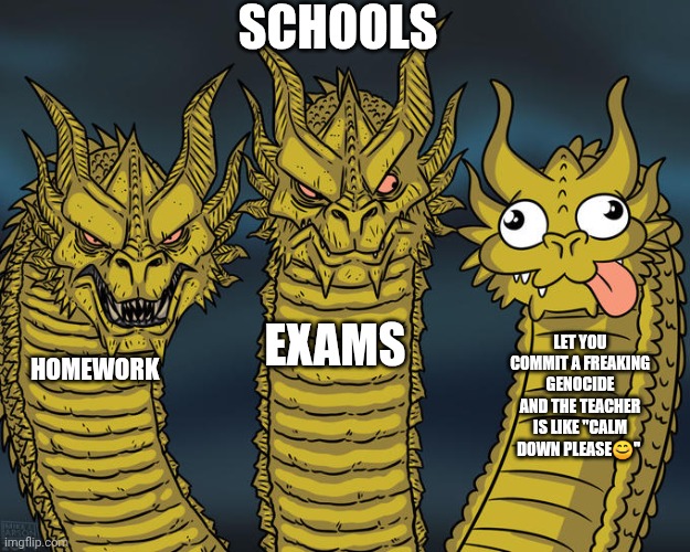 Schools be like | SCHOOLS; EXAMS; LET YOU COMMIT A FREAKING GENOCIDE AND THE TEACHER IS LIKE "CALM DOWN PLEASE😊"; HOMEWORK | image tagged in three-headed dragon,school,funny memes,memes,torture | made w/ Imgflip meme maker