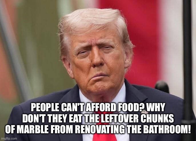 Donald Trump Stroke | PEOPLE CAN'T AFFORD FOOD? WHY DON'T THEY EAT THE LEFTOVER CHUNKS OF MARBLE FROM RENOVATING THE BATHROOM! | image tagged in donald trump stroke | made w/ Imgflip meme maker