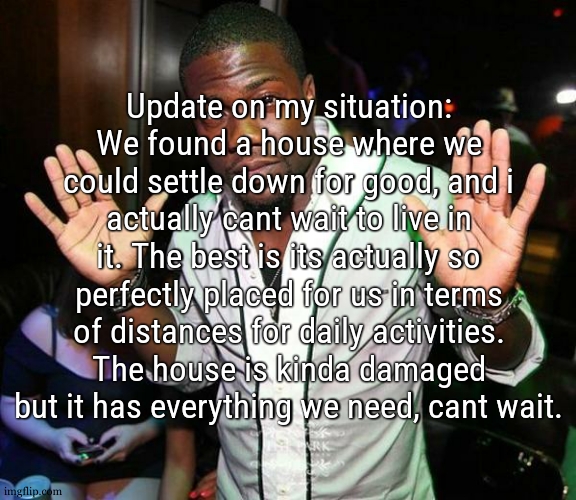 Everything is going so smoothly as if we were gliding | Update on my situation:
We found a house where we could settle down for good, and i actually cant wait to live in it. The best is its actually so perfectly placed for us in terms of distances for daily activities. The house is kinda damaged but it has everything we need, cant wait. | image tagged in kevin hart hands up | made w/ Imgflip meme maker