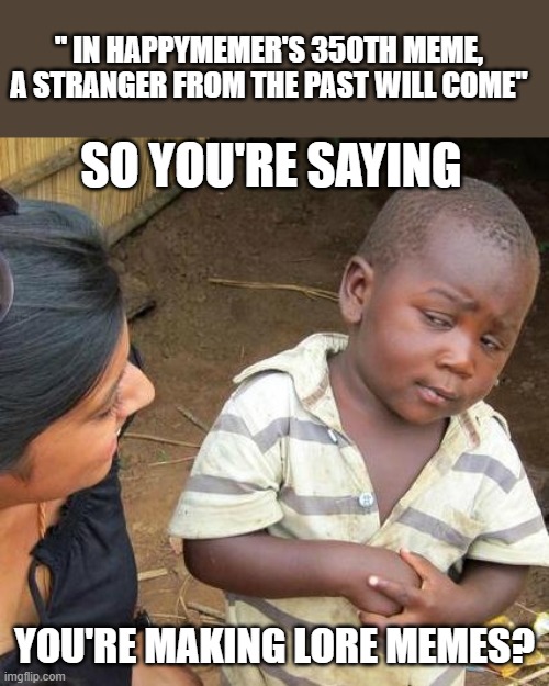 9 | " IN HAPPYMEMER'S 350TH MEME, A STRANGER FROM THE PAST WILL COME"; SO YOU'RE SAYING; YOU'RE MAKING LORE MEMES? | image tagged in memes,third world skeptical kid | made w/ Imgflip meme maker