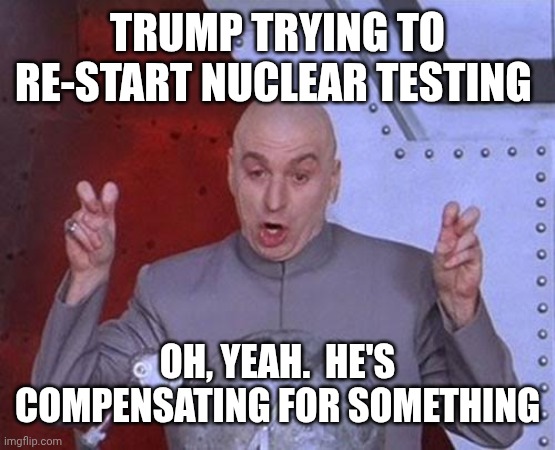 Donald Trump IS DISGUSTING, UNFIT AND MENTALLY DISABLED.  IMPEACH TRUMP NOW!!! | TRUMP TRYING TO RE-START NUCLEAR TESTING; OH, YEAH.  HE'S COMPENSATING FOR SOMETHING | image tagged in memes,dr evil laser,trump unfit unqualified dangerous,trump is mentally ill,lock him up,impeach trump | made w/ Imgflip meme maker