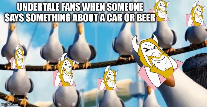 DRIVING IN MY CAAAAAAAARRRRRRRRRRRRRR!!!!!!!! | UNDERTALE FANS WHEN SOMEONE SAYS SOMETHING ABOUT A CAR OR BEER | image tagged in nemo birds | made w/ Imgflip meme maker