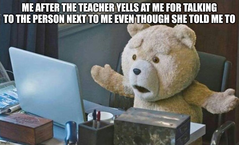 what do you mean? | ME AFTER THE TEACHER YELLS AT ME FOR TALKING TO THE PERSON NEXT TO ME EVEN THOUGH SHE TOLD ME TO | image tagged in what do you mean | made w/ Imgflip meme maker