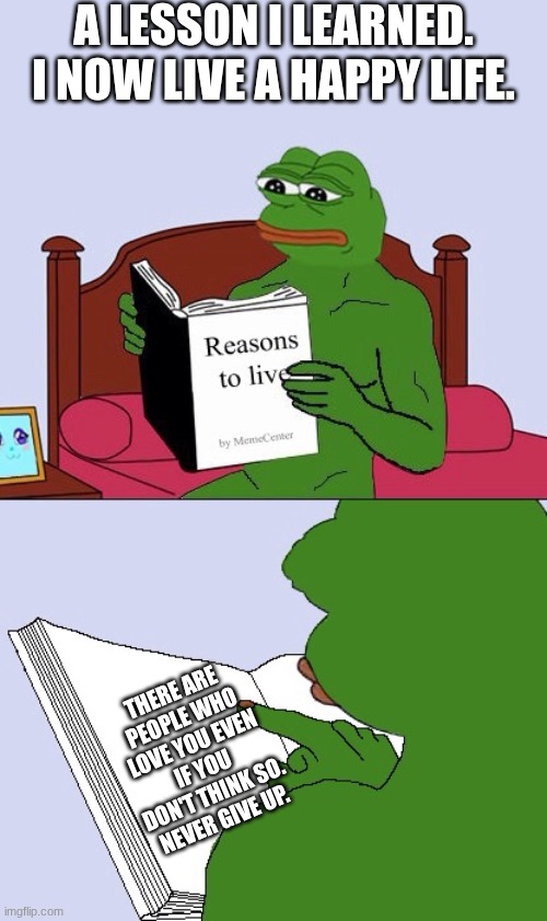 Blank Pepe Reasons to Live | A LESSON I LEARNED. I NOW LIVE A HAPPY LIFE. THERE ARE PEOPLE WHO LOVE YOU EVEN IF YOU DON'T THINK SO. NEVER GIVE UP. | image tagged in blank pepe reasons to live | made w/ Imgflip meme maker