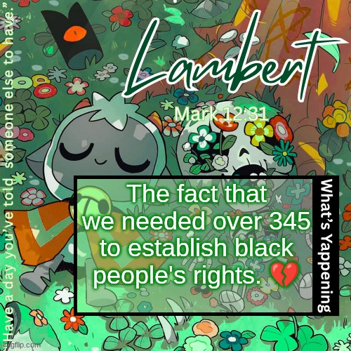 from 1619 (start of the slavery of African people) to 1964 (civil rights act) | The fact that we needed over 345 to establish black people's rights. 💔 | image tagged in lambert's love everyone template | made w/ Imgflip meme maker