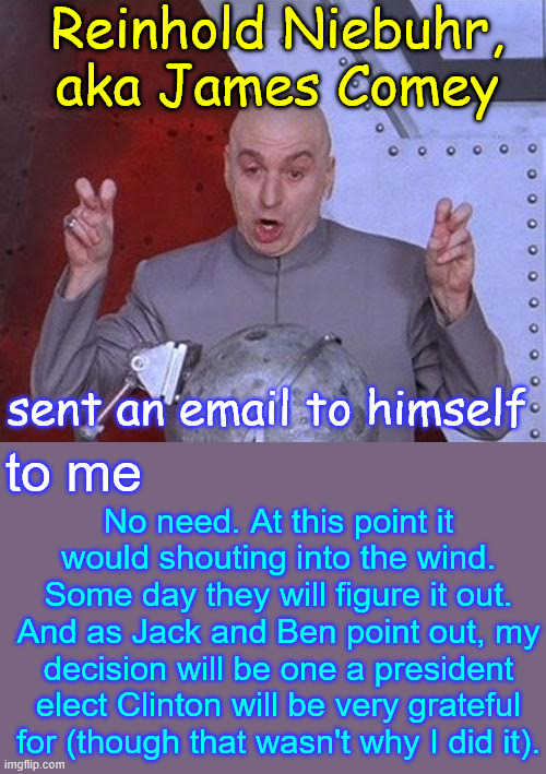 Exhibit 5 | Reinhold Niebuhr, aka James Comey; sent an email to himself; to me; No need. At this point it would shouting into the wind. Some day they will figure it out. And as Jack and Ben point out, my decision will be one a president elect Clinton will be very grateful for (though that wasn't why I did it). | image tagged in memes,james comey,smoking email proves guilt | made w/ Imgflip meme maker