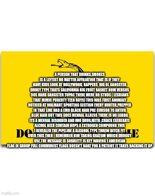Alcoholics and drug users brought America down | A PERSON THAT DRINKS,SMOKES IS A LEFTIST NO MATTER AFFILIATION THAT IS IF THEY HAVE KIDS LOOK AT HOLLYWOOD, RAPPERS  BIG OL GANGSTER DRUGY TYPE THATS CALIFORNIA BIG FRUIT BASKET NOW VERSUS 90S HARD GANGSTER TUPAC THERE WERE NO STUDS ( LESBIANS THAT MIMIC PUBERTY TEEN BOYS) THIS WAS FIRST ANOMALY NOTICED AT WALMART SPORTING SECTION EVERY HUNTER,PREPPER IN THAT LINE HAD A EMO BLACK HAIR PRE CURSOR TO ANTIFA BLUE HAIR BUT THIS GOES MENRAL ILLNESS THERE IS NO LGBBQ ITS A MENRAL DISORDER AND IMO DRUG,METH ,CRACK EXEBERATE ALCHOL BEER CONTAIN HOPS A ESTROGEN COMPOUND THIS I REVEALED THE PIPELINE A ALCOHOL TYPE THREW BITCH FIT OVER THIS THEN I REMEMBER HIM TAKING KRATOM WHICH DRUGGY USE.THE MESSAGE IS SOBRIETY IS KEY WAVING 1 AMERICAN FLAG IN GROUP FULL COMMUNIST FLAGS DOESN'T NAKE YOU A PATRIOT IT TAKES BACKING IT UP | image tagged in alchol,drunk | made w/ Imgflip meme maker