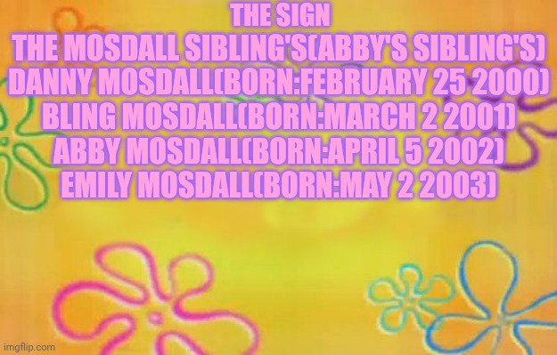 Spongebob time card background  | THE SIGN; THE MOSDALL SIBLING'S(ABBY'S SIBLING'S)
DANNY MOSDALL(BORN:FEBRUARY 25 2000)
BLING MOSDALL(BORN:MARCH 2 2001)
ABBY MOSDALL(BORN:APRIL 5 2002)
EMILY MOSDALL(BORN:MAY 2 2003) | image tagged in spongebob time card background | made w/ Imgflip meme maker