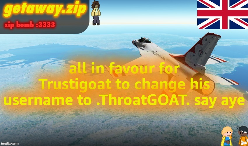 Getawax F-16 Announcement temp | all in favour for Trustigoat to change his username to .ThroatGOAT. say aye | image tagged in getawax f-16 announcement temp | made w/ Imgflip meme maker