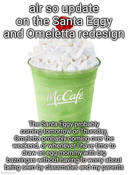 Also I have a 4 day weekend so I'll probably put extra effort into making sure her boobs are EXTRA detailed!!!! :3 | alr so update on the Santa Eggy and Omeletta redesign; The Santa Eggy probably coming tomorrow or Thursday, Omeletta probably coming over the weekend, or whenever I have time to draw an egg mommy with big bazoingas without having to worry about being seen by classmates and my parents | image tagged in shamrock shake | made w/ Imgflip meme maker