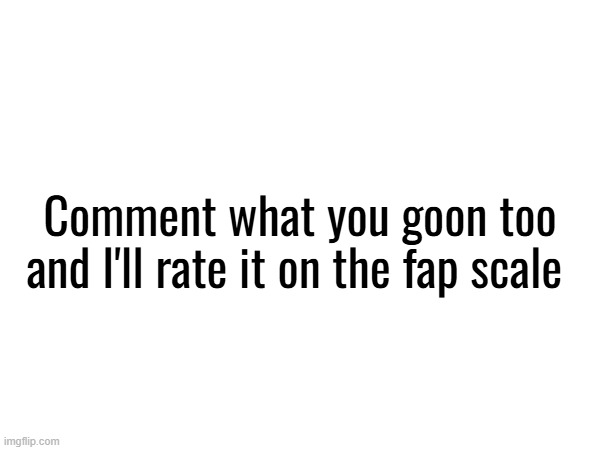 . | Comment what you goon too and I'll rate it on the fap scale | made w/ Imgflip meme maker