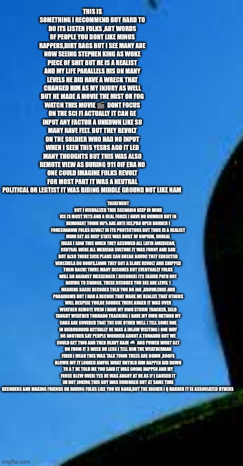 Readers highgest: Decoders boots on ground catching hell while saving America | THIS IS SOMETHING I RECOMMEND BUT HARD TO DO ITS LISTEN FOLKS ,ART WORDS OF PEOPLE YOU DONT LIKE MINUS RAPPERS,DIRT BAGS BUT I SEE MANY ARE NOW SEEING STEPHEN KING AS WOKE PIECE OF SHIT BUT HE IS A REALIST AND MY LIFE PARALLELS HIS ON MANY LEVELS HE DID HAVE A WRECK THAT CHANGED HIM AS MY INJURY AS WELL BUT HE MADE A MOVIE THE MIST OR FOG WATCH THIS MOVIE 🎬  DONT FOCUS ON THE SCI FI ACTUALLY IT CAN GE INPUT ANY FACTOR A UNKOWN LIKE SO MANY HAVE FELT. BUT THEY REVOLT ON THE SOLDIER WHO HAD NO INPUT WHEN I SEEN THIS YESRS AGO IT LED MANY THOUGHTS BUT THIS WAS ALSO REMOTE VIEW AS DURING 911 OIF ERA NO ONE COULD IMAGINE FOLKS REVOLT FOR MOST PART IT WAS A NEUTRAL POLITICAL OR LEGTIST IT WAS RIDING MIDDLE GROUND NOT LIKE NAM; TREATMENT BUT I VISUALIZED THIS SCENARIO KEEP IN MIND ICE IS MOST VETS AND A REAL FORCE I HAVE NO NUMBER BUT IN DEMONEAT TOWN 90% ARE ANTI ICE,PRO OPEN BORDER I FORESHADOW FOLKS REVOLT IN ITS PROTECTORS BUT THOS IS A REALIST MIND SET AS DEEP STATE WAS BUILT OF HOPIUM, UNREAL IDEAS I SAW THIS WHEN THEY ASSUMED ALL LATIN AMERICAN, CENTRAL WERE ALL MEXICAN CULTURE IT WAS FUNNY AND SAD BUT ALSO THERE SICK PLANS CAN BREAK HAVOC THEY EXO3CTED VENEZUELA DO ROOFS,LAWN THEY GOT A SLAVE REVOLT AND SHIPPED THEM BACK! THERE MANY DECODES BUT EVENTUALLY FOLKS WILL GO AGIANST MESSENGER ( DECODER) ITS EASIER PATH NOT HAVING TO CHANGE. THESE DECODES YOU SEE ARE LEVEL 1 MEANING BASIC DECODES TOLD YOU DO JAR ,KNOWLEDGE AND PARADIGMS BUT I HAD A DECODE THAT MADE ME REALIZE THAT OTHERS WILL DESPISE YOU,BE SOURCE THERE ANGER IT WAS OVER WEATHER REMOTE VIEW I HAVE MY OWN STORM TRACKER, SELD TAUGHT WEATHER TORNADO TRACKING I HAVE MY OWN METHOD MY CARS ARE COVERED THAT THE CUE OTHER WELL I TELL SOME ONE IN NIEBORHOOD ACTUALLY HE WAS A INLAW VISITING I ONE WAY OR ANOTHER SAY PEOPLE WORRIED ABOUT A TORNADO BUT WE COULD GET TWO AND THEN HEAVY RAIN 🌧  AND POWER WONT GET ON FROM IT 3 WEEK OR LESS I TELL HIM THE WEATHERMAN FIRED I MEAN THIS WAS TALK TOWN TREES ARE DOWN ,ROOFS BLOWN OFF IT LOOKED AWFUL WHAT UNTOLD HIM HAPPEN DID DOWN TO A T HE TOLD ME YOU SAID IT WAS GOING HAPPEN AND MY FENCE BLEW OVER! YES HE WAS ANGRY AT NE AS IF I CAUSED IT IM NOT JOKING THIS GUY WAS UNHINGED BUT AT SAME TIME DECODERS AND MAKING FRIENDS OR HAVING FOLKS LIKE YOU US HARD,BUT THE HIGHER I Q HARDER IT IS ASSOCIATED OTHERS | made w/ Imgflip meme maker