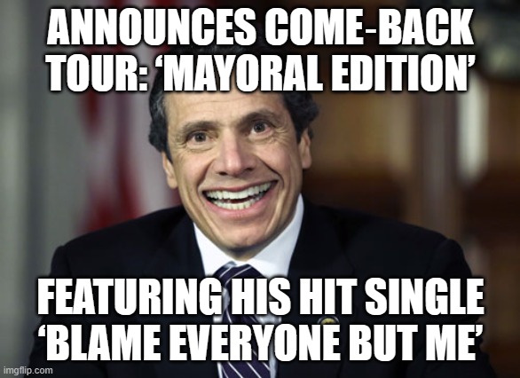 WHEN YOU LOSE THE MAYORAL RACE TO A SOCIALIST | ANNOUNCES COME‑BACK TOUR: ‘MAYORAL EDITION’; FEATURING HIS HIT SINGLE ‘BLAME EVERYONE BUT ME’ | image tagged in andrew cuomo,cuomo,new york city,new york,mayor,election | made w/ Imgflip meme maker