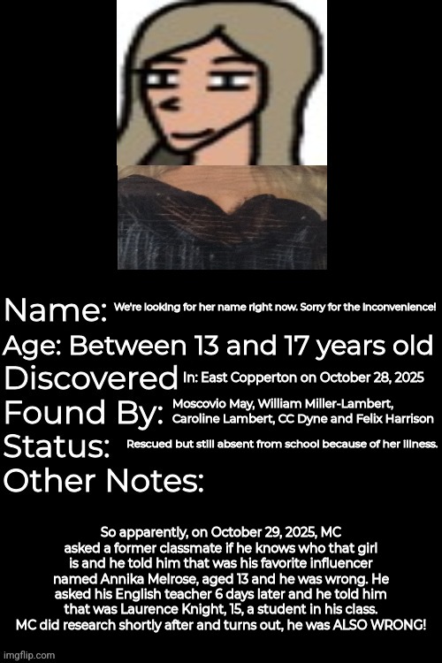 The Spruce Road Girl's name is a mystery to solve! And William helped MC for research. | We're looking for her name right now. Sorry for the inconvenience! Age: Between 13 and 17 years old; In: East Copperton on October 28, 2025; Moscovio May, William Miller-Lambert, Caroline Lambert, CC Dyne and Felix Harrison; Rescued but still absent from school because of her illness. So apparently, on October 29, 2025, MC asked a former classmate if he knows who that girl is and he told him that was his favorite influencer named Annika Melrose, aged 13 and he was wrong. He asked his English teacher 6 days later and he told him that was Laurence Knight, 15, a student in his class. MC did research shortly after and turns out, he was ALSO WRONG! | image tagged in lost/found media template by silvyimgflip,spruce road girl,incident | made w/ Imgflip meme maker