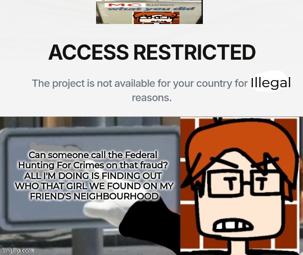 MC when his research doesn't go the way he wanted | Illegal; Can someone call the Federal 
Hunting For Crimes on that fraud? 
ALL I'M DOING IS FINDING OUT 
WHO THAT GIRL WE FOUND ON MY
 FRIEND'S NEIGHBOURHOOD | image tagged in mc,moscovio may,incident,research | made w/ Imgflip meme maker