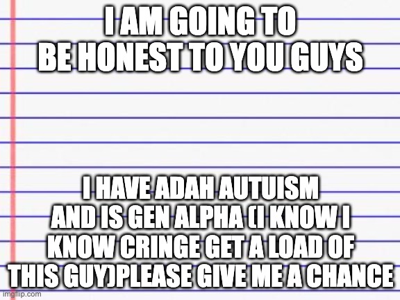honest | I AM GOING TO BE HONEST TO YOU GUYS; I HAVE ADAH AUTUISM AND IS GEN ALPHA (I KNOW I KNOW CRINGE GET A LOAD OF THIS GUY)PLEASE GIVE ME A CHANCE | image tagged in honest letter | made w/ Imgflip meme maker