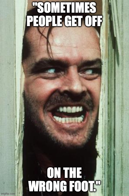 Here's Johnny Meme | "SOMETIMES PEOPLE GET OFF; ON THE WRONG FOOT." | image tagged in memes,here's johnny | made w/ Imgflip meme maker