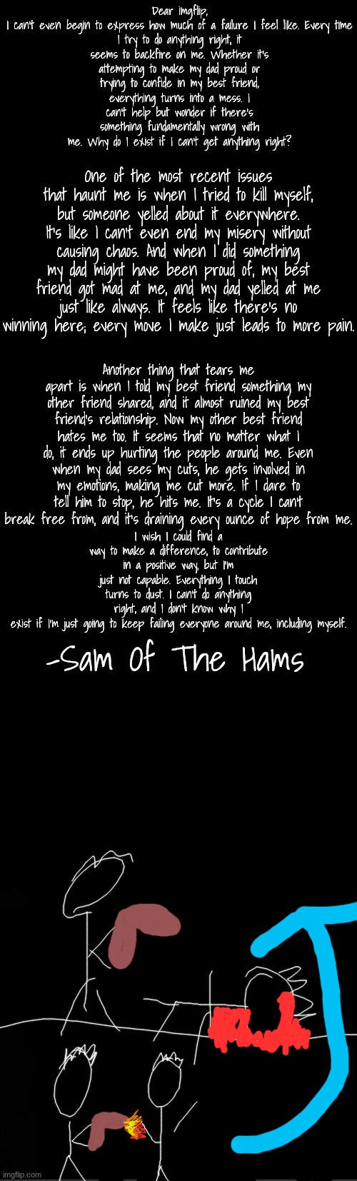 black | Dear imgflip,

I can't even begin to express how much of a failure I feel like. Every time I try to do anything right, it seems to backfire on me. Whether it's attempting to make my dad proud or trying to confide in my best friend, everything turns into a mess. I can't help but wonder if there's something fundamentally wrong with me. Why do I exist if I can't get anything right? One of the most recent issues that haunt me is when I tried to kill myself, but someone yelled about it everywhere. It's like I can't even end my misery without causing chaos. And when I did something my dad might have been proud of, my best friend got mad at me, and my dad yelled at me just like always. It feels like there's no winning here; every move I make just leads to more pain. Another thing that tears me apart is when I told my best friend something my other friend shared, and it almost ruined my best friend's relationship. Now my other best friend hates me too. It seems that no matter what I do, it ends up hurting the people around me. Even when my dad sees my cuts, he gets involved in my emotions, making me cut more. If I dare to tell him to stop, he hits me. It's a cycle I can't break free from, and it's draining every ounce of hope from me. I wish I could find a way to make a difference, to contribute in a positive way, but I'm just not capable. Everything I touch turns to dust. I can't do anything right, and I don't know why I exist if I'm just going to keep failing everyone around me, including myself. -Sam Of The Hams | image tagged in black | made w/ Imgflip meme maker