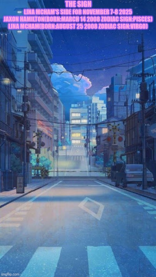 Anime city at nighttime background | THE SIGN; LINA MCHAM'S SIDE FOR NOVEMBER 7-8 2025
JAXON HAMILTON(BORN:MARCH 14 2008 ZODIAC SIGN:PISCES)
LINA MCHAM(BORN:AUGUST 25 2008 ZODIAC SIGN:VIRGO) | image tagged in anime city at nighttime background | made w/ Imgflip meme maker